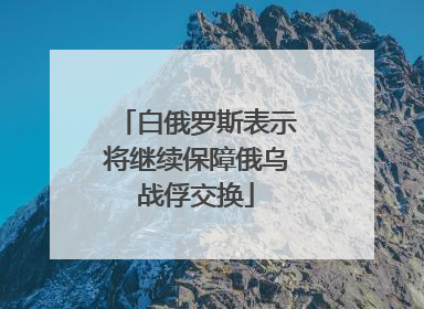 白俄罗斯表示将继续保障俄乌战俘交换